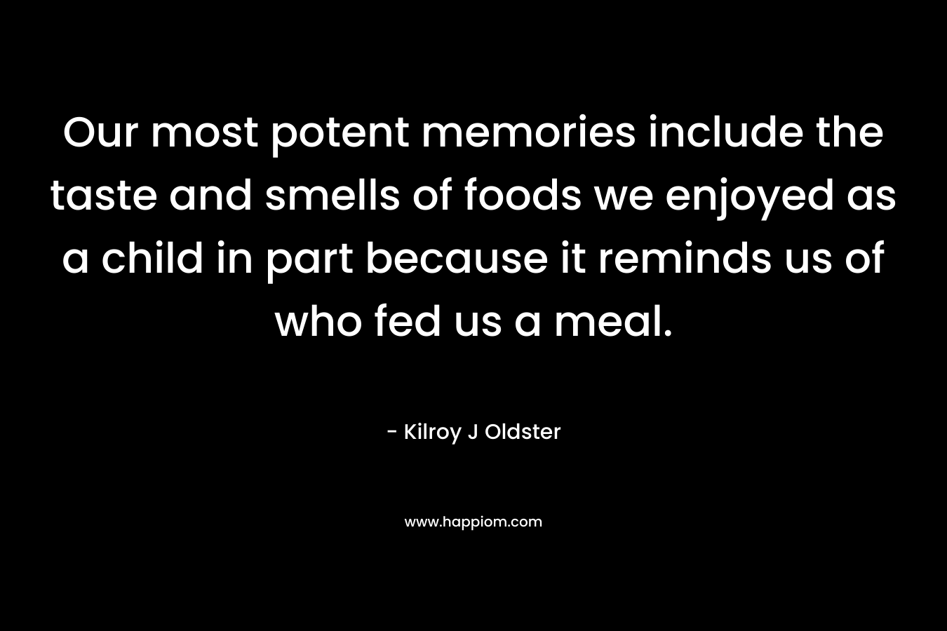 Our most potent memories include the taste and smells of foods we enjoyed as a child in part because it reminds us of who fed us a meal. – Kilroy J Oldster