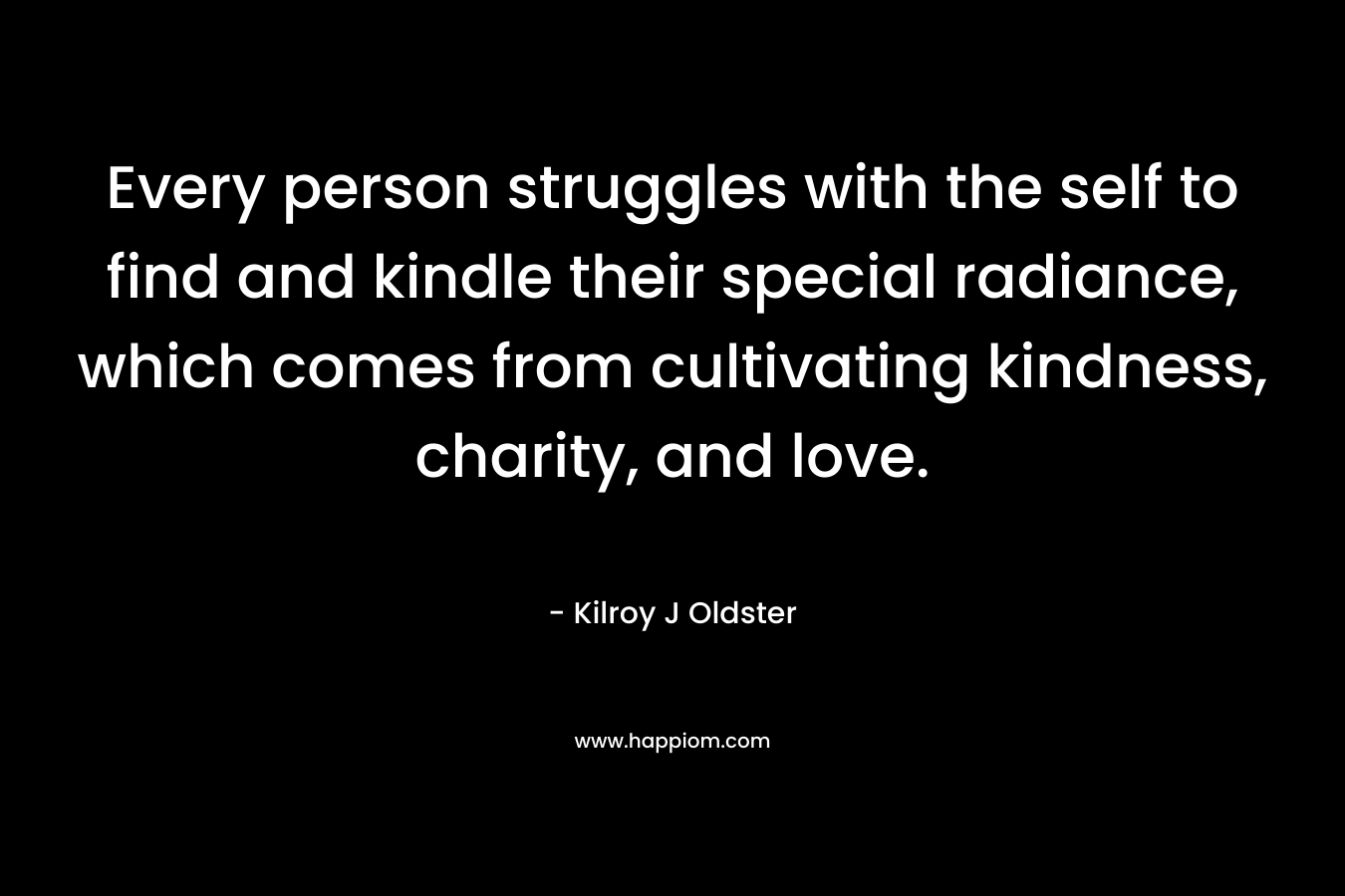 Every person struggles with the self to find and kindle their special radiance, which comes from cultivating kindness, charity, and love. – Kilroy J Oldster
