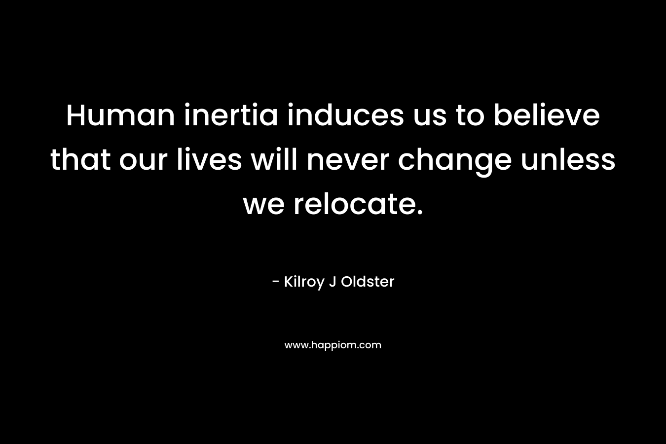 Human inertia induces us to believe that our lives will never change unless we relocate. – Kilroy J Oldster