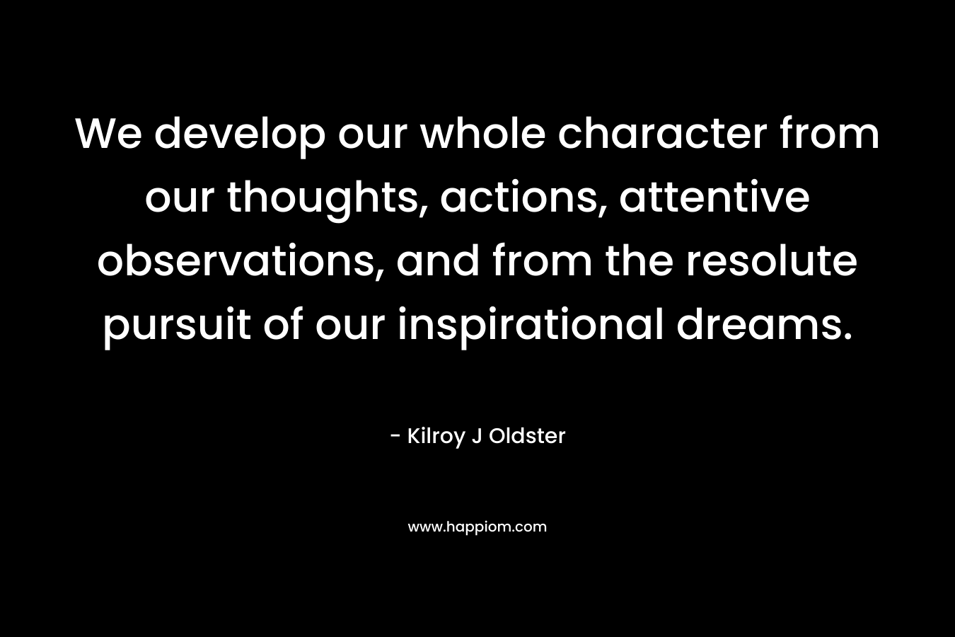 We develop our whole character from our thoughts, actions, attentive observations, and from the resolute pursuit of our inspirational dreams.