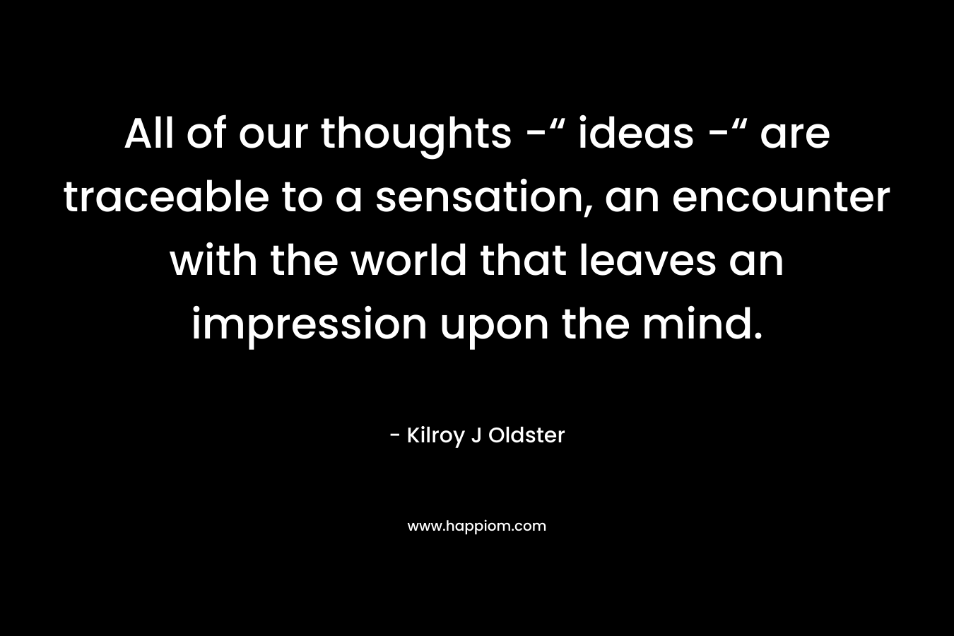 All of our thoughts -“ ideas -“ are traceable to a sensation, an encounter with the world that leaves an impression upon the mind.
