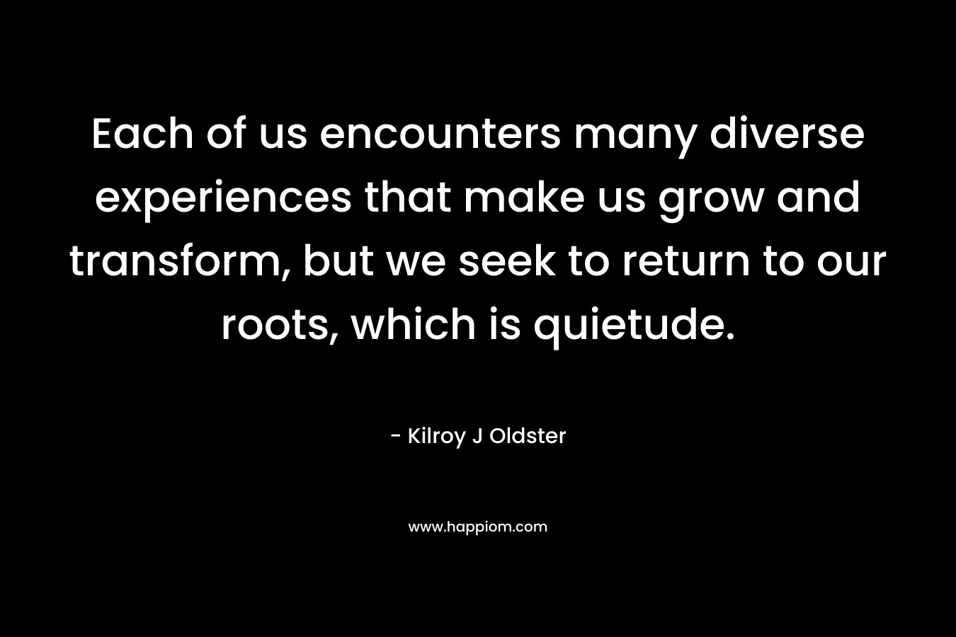 Each of us encounters many diverse experiences that make us grow and transform, but we seek to return to our roots, which is quietude. – Kilroy J Oldster