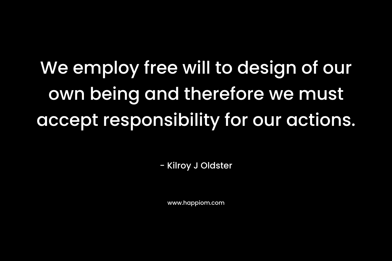 We employ free will to design of our own being and therefore we must accept responsibility for our actions. – Kilroy J Oldster