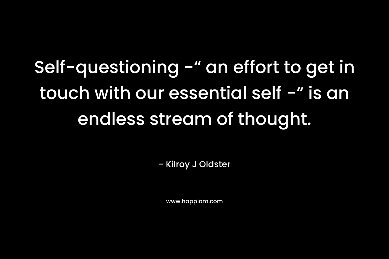 Self-questioning -“ an effort to get in touch with our essential self -“ is an endless stream of thought. – Kilroy J Oldster