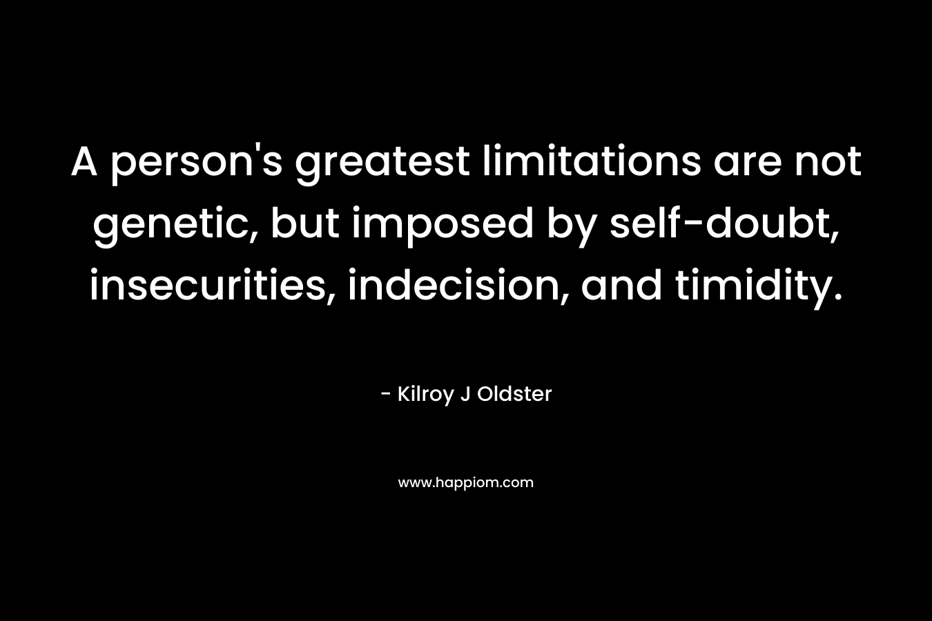 A person’s greatest limitations are not genetic, but imposed by self-doubt, insecurities, indecision, and timidity. – Kilroy J Oldster