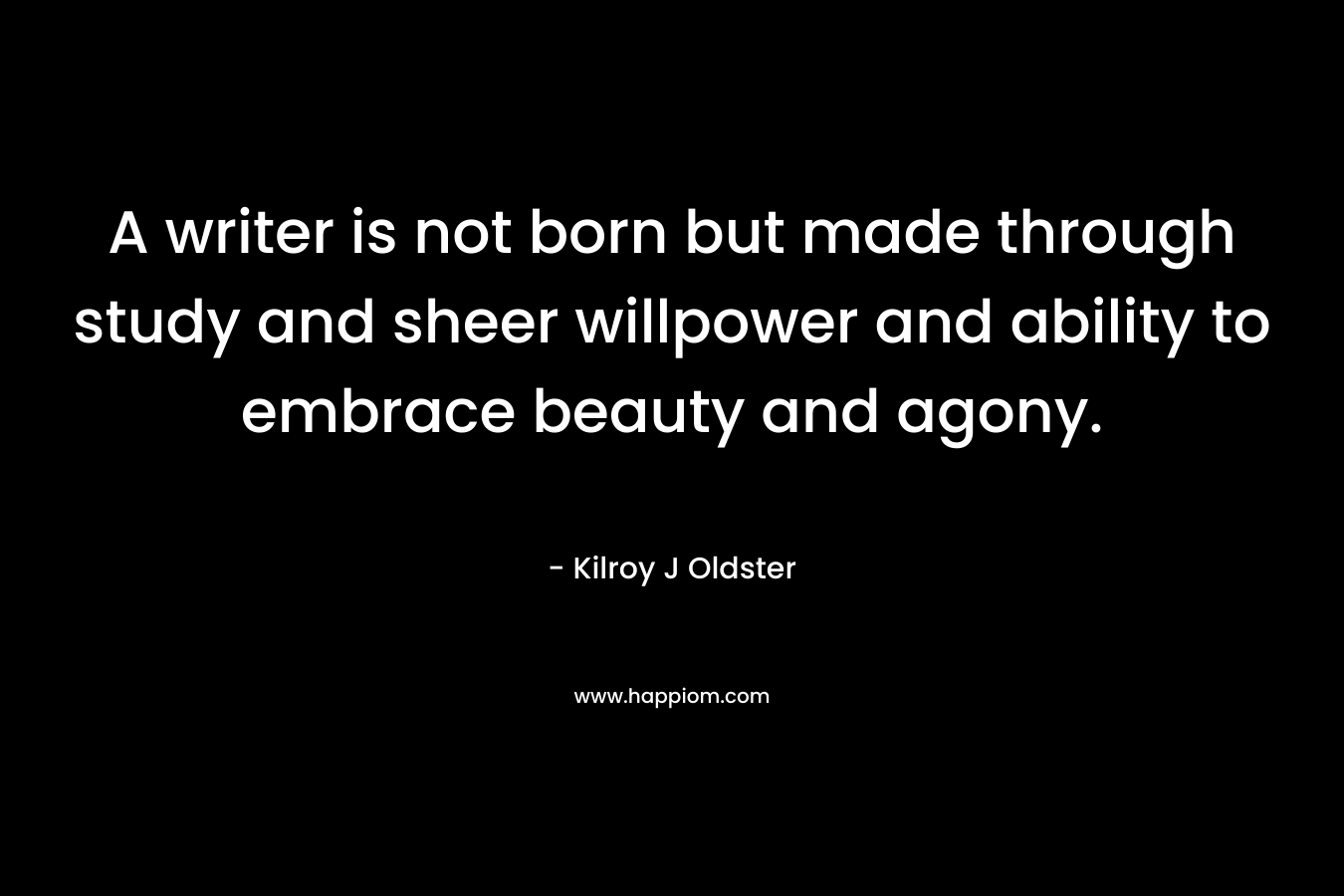 A writer is not born but made through study and sheer willpower and ability to embrace beauty and agony.