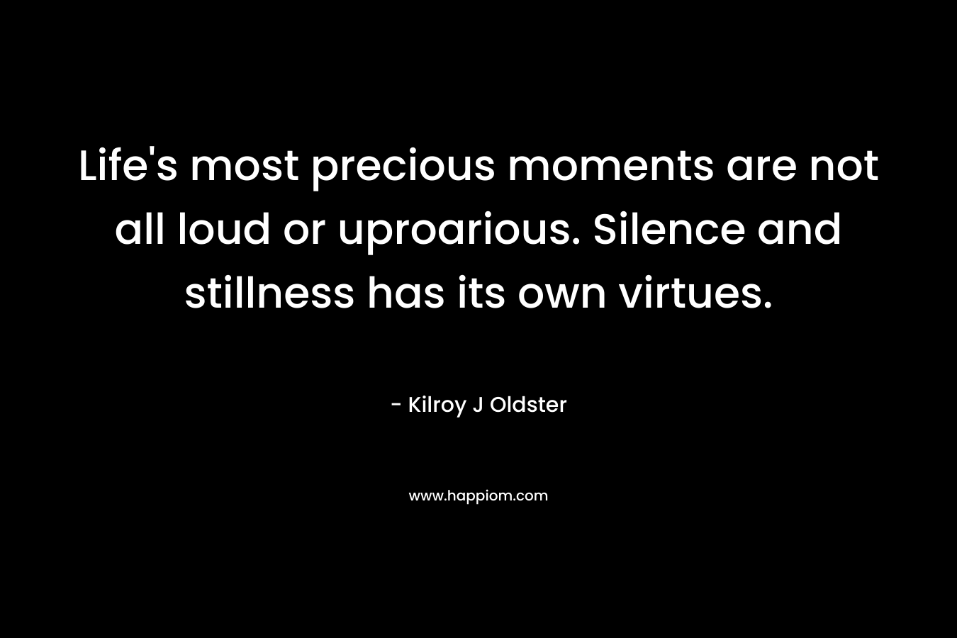 Life’s most precious moments are not all loud or uproarious. Silence and stillness has its own virtues. – Kilroy J Oldster