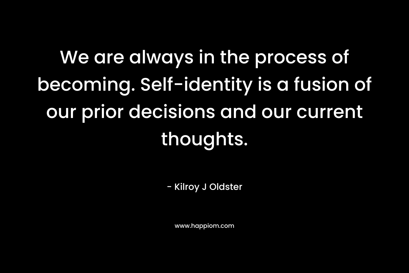 We are always in the process of becoming. Self-identity is a fusion of our prior decisions and our current thoughts. – Kilroy J Oldster