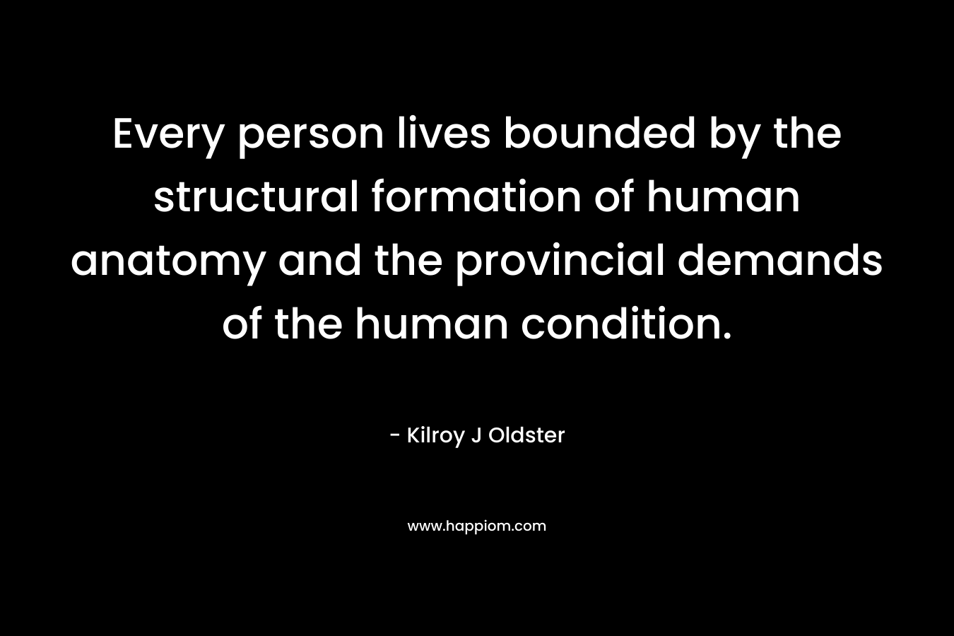 Every person lives bounded by the structural formation of human anatomy and the provincial demands of the human condition. – Kilroy J Oldster