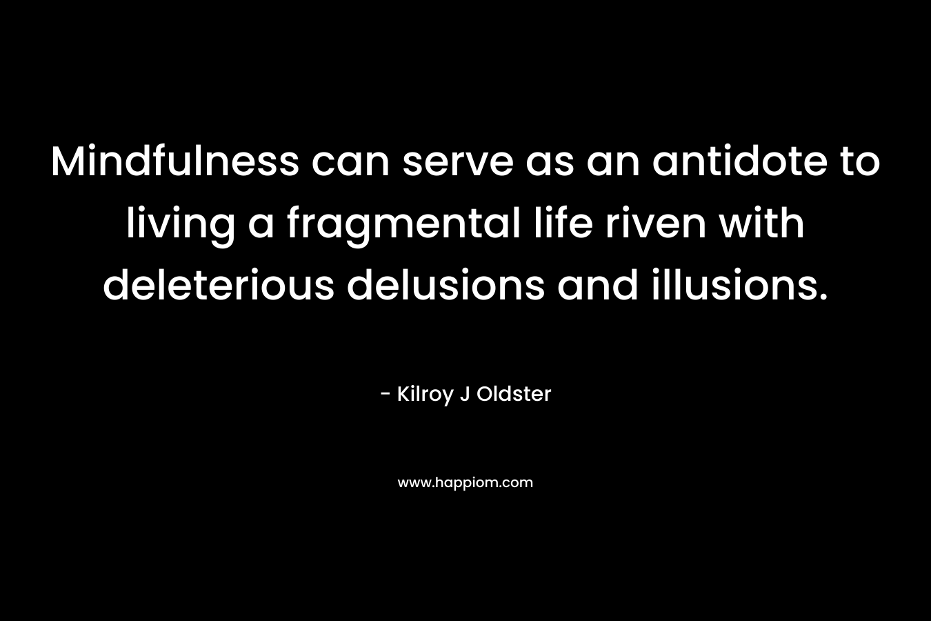 Mindfulness can serve as an antidote to living a fragmental life riven with deleterious delusions and illusions. – Kilroy J Oldster