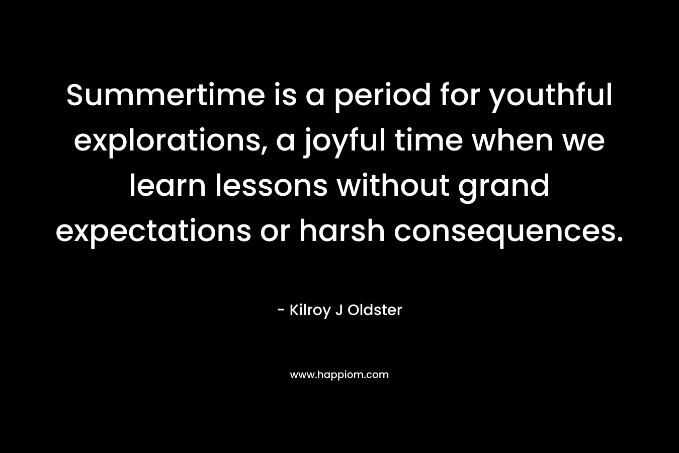 Summertime is a period for youthful explorations, a joyful time when we learn lessons without grand expectations or harsh consequences. – Kilroy J Oldster