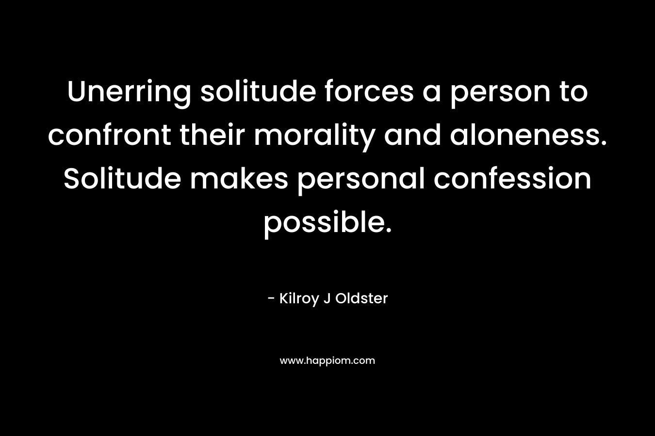 Unerring solitude forces a person to confront their morality and aloneness. Solitude makes personal confession possible. – Kilroy J Oldster