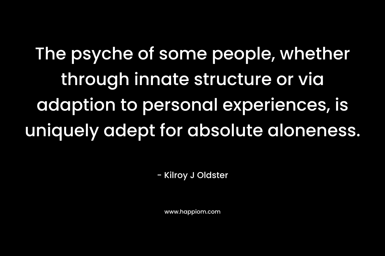 The psyche of some people, whether through innate structure or via adaption to personal experiences, is uniquely adept for absolute aloneness. – Kilroy J Oldster