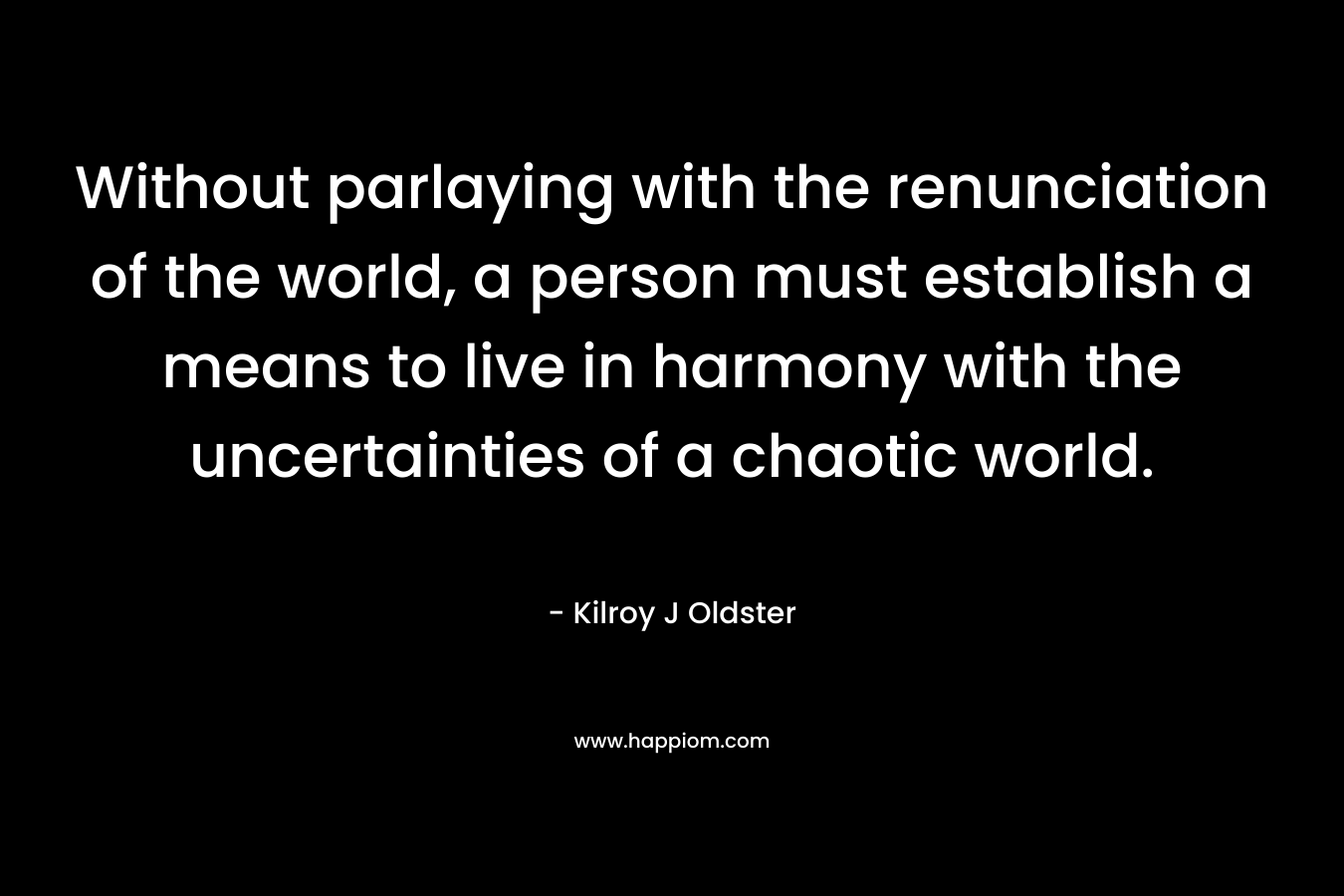 Without parlaying with the renunciation of the world, a person must establish a means to live in harmony with the uncertainties of a chaotic world. – Kilroy J Oldster