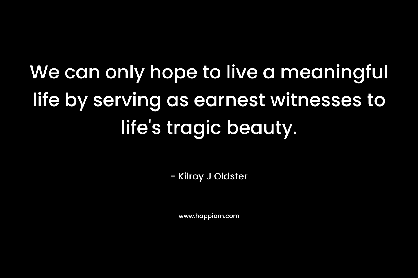 We can only hope to live a meaningful life by serving as earnest witnesses to life’s tragic beauty. – Kilroy J Oldster