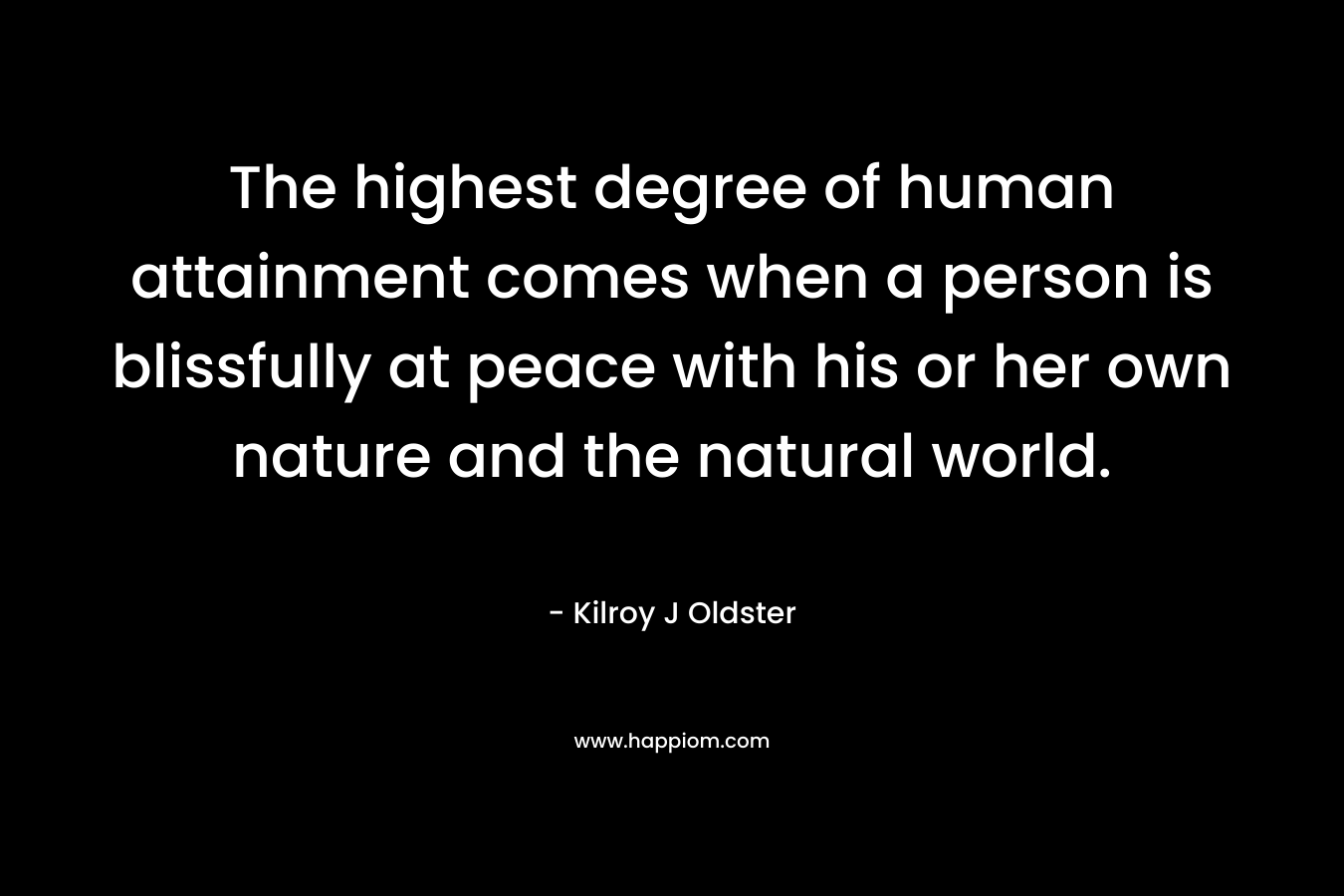 The highest degree of human attainment comes when a person is blissfully at peace with his or her own nature and the natural world. – Kilroy J Oldster