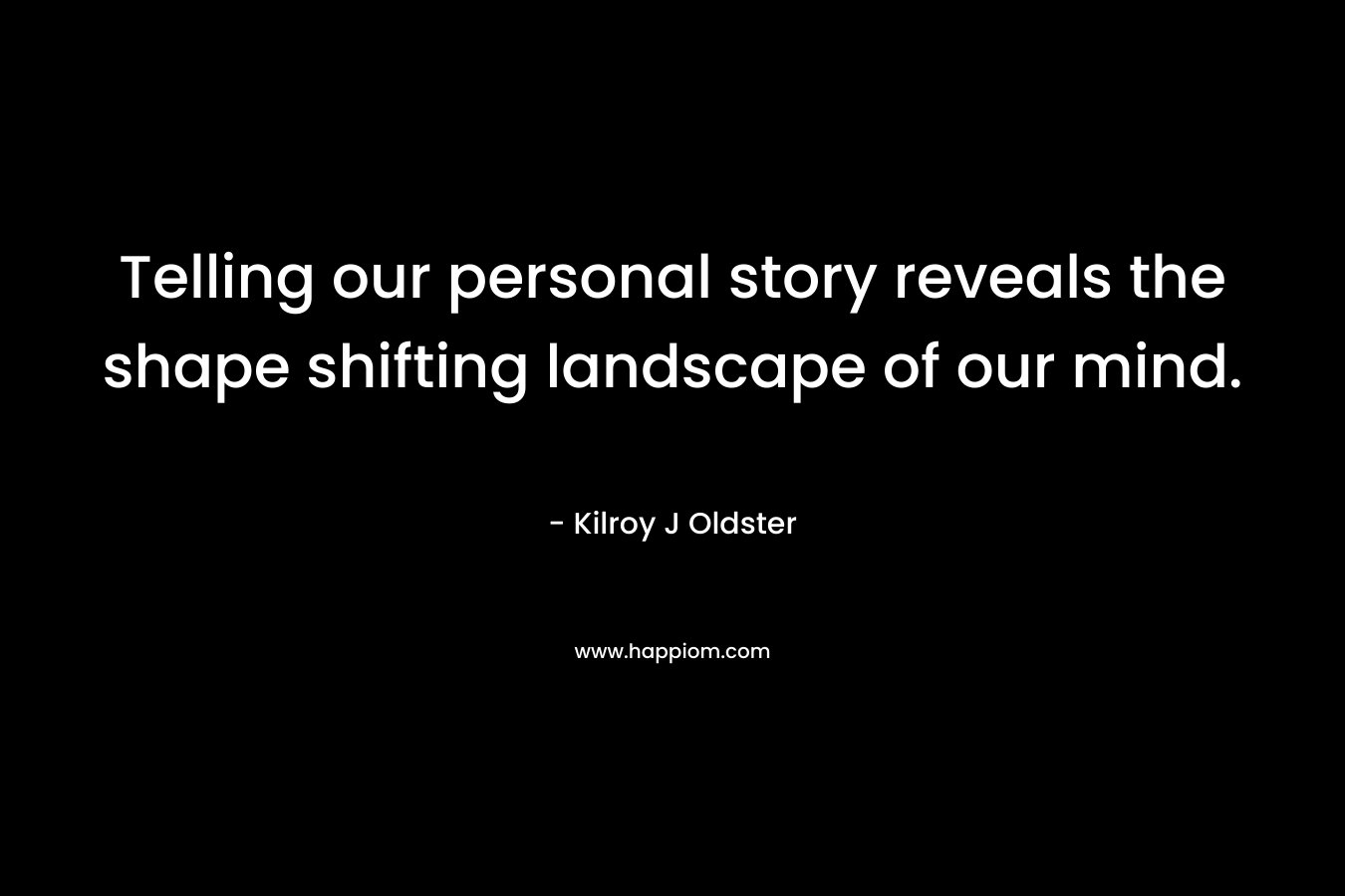 Telling our personal story reveals the shape shifting landscape of our mind. – Kilroy J Oldster