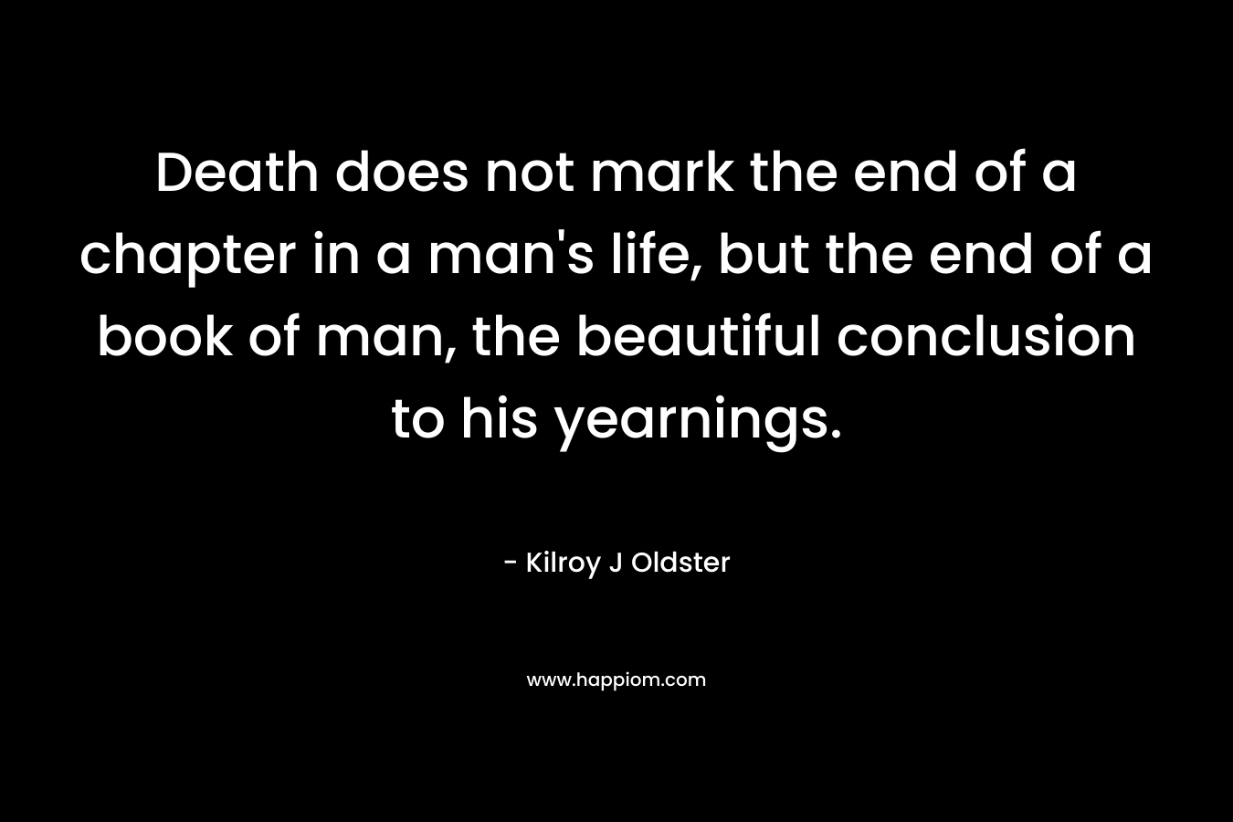 Death does not mark the end of a chapter in a man’s life, but the end of a book of man, the beautiful conclusion to his yearnings. – Kilroy J Oldster