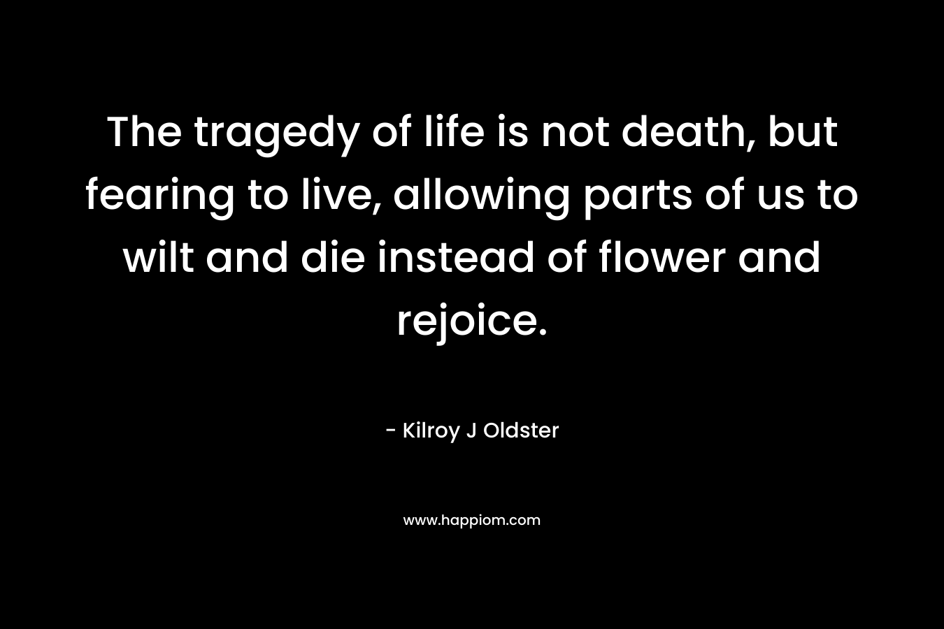 The tragedy of life is not death, but fearing to live, allowing parts of us to wilt and die instead of flower and rejoice. – Kilroy J Oldster