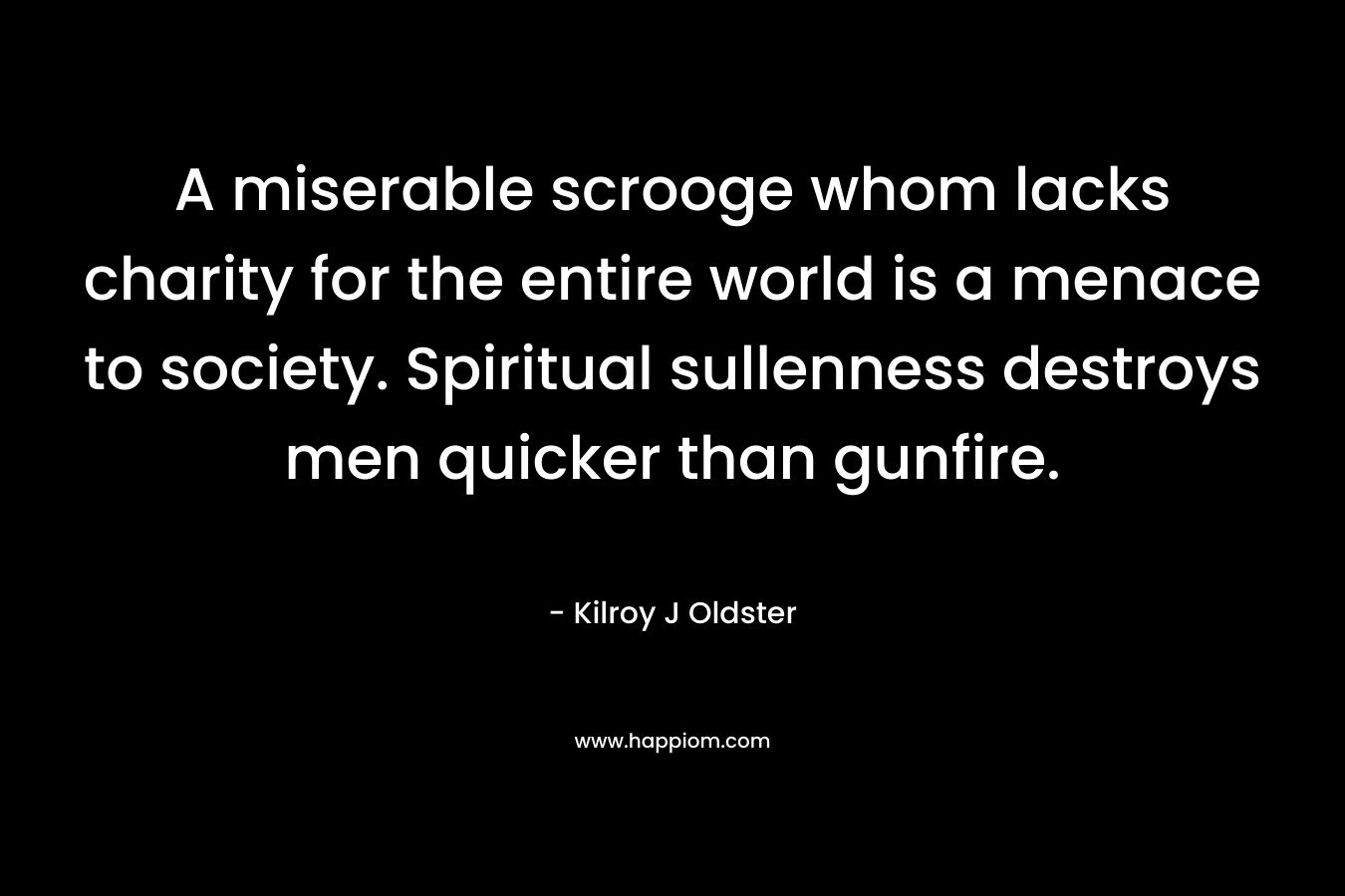 A miserable scrooge whom lacks charity for the entire world is a menace to society. Spiritual sullenness destroys men quicker than gunfire. – Kilroy J Oldster