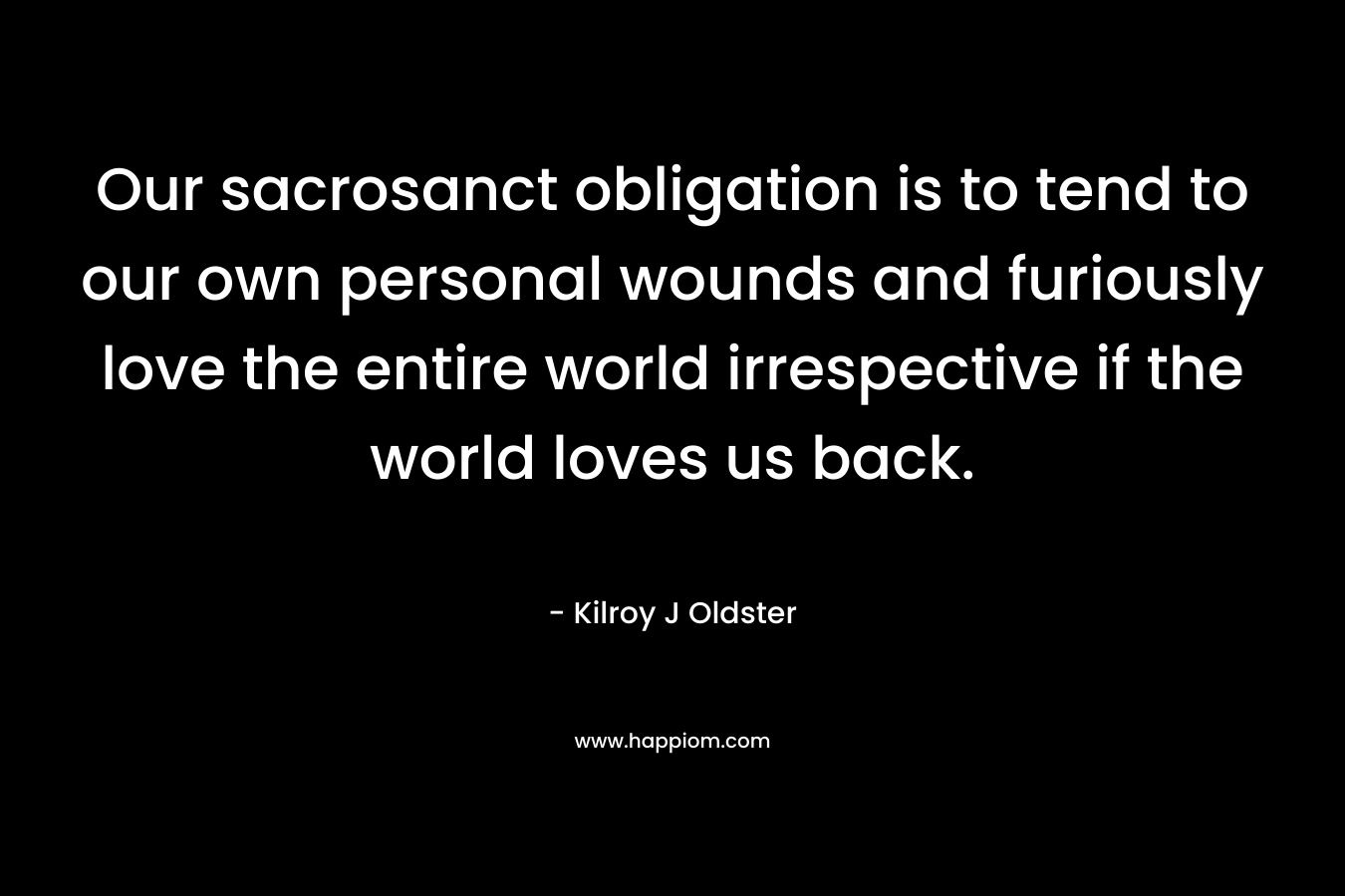 Our sacrosanct obligation is to tend to our own personal wounds and furiously love the entire world irrespective if the world loves us back.