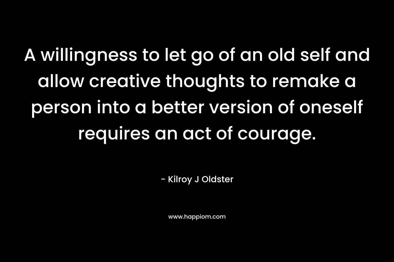 A willingness to let go of an old self and allow creative thoughts to remake a person into a better version of oneself requires an act of courage. – Kilroy J Oldster