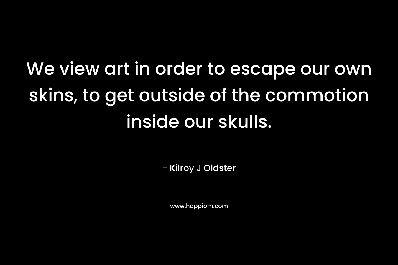 We view art in order to escape our own skins, to get outside of the commotion inside our skulls.
