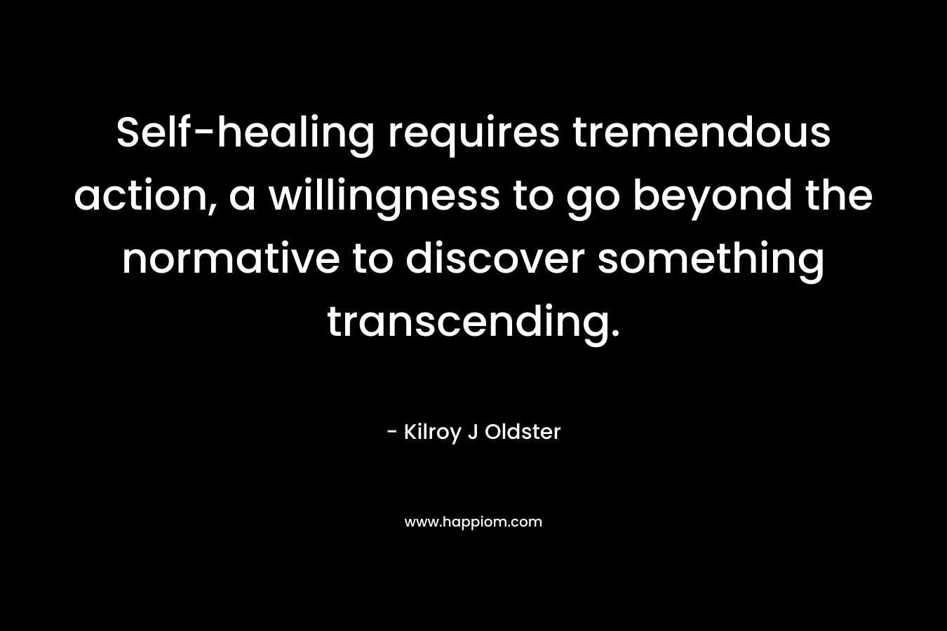 Self-healing requires tremendous action, a willingness to go beyond the normative to discover something transcending. – Kilroy J Oldster