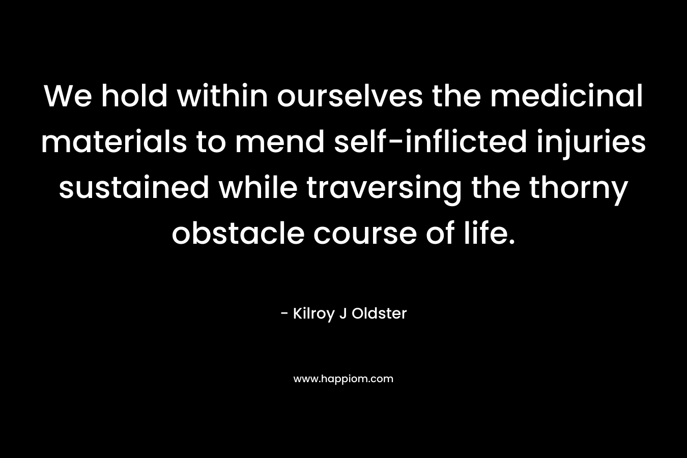 We hold within ourselves the medicinal materials to mend self-inflicted injuries sustained while traversing the thorny obstacle course of life. – Kilroy J Oldster