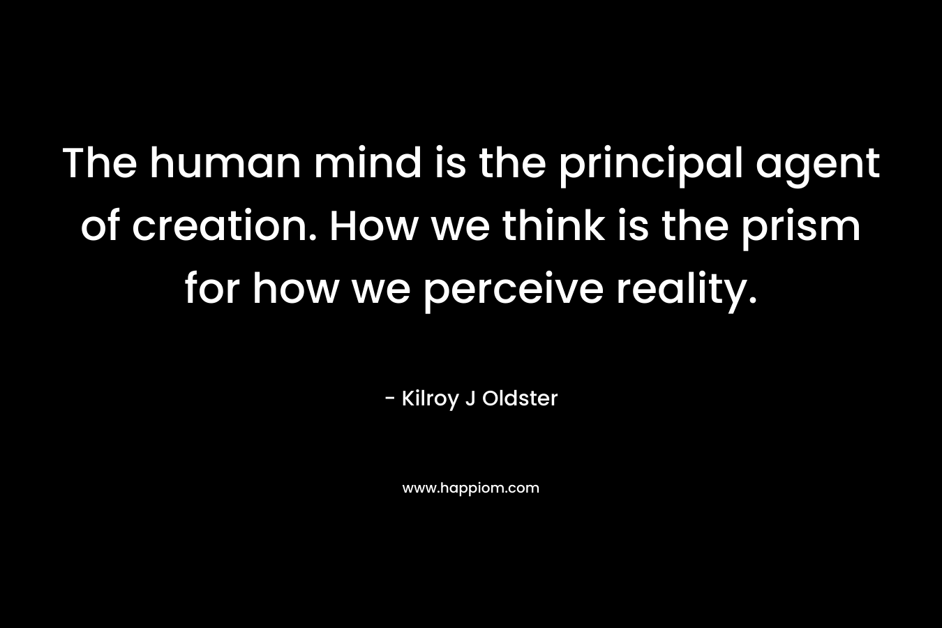The human mind is the principal agent of creation. How we think is the prism for how we perceive reality.