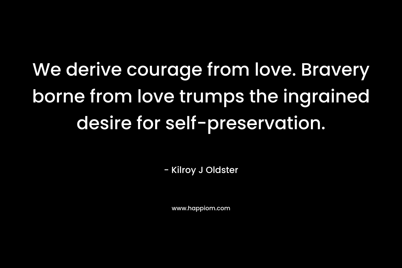 We derive courage from love. Bravery borne from love trumps the ingrained desire for self-preservation. – Kilroy J Oldster