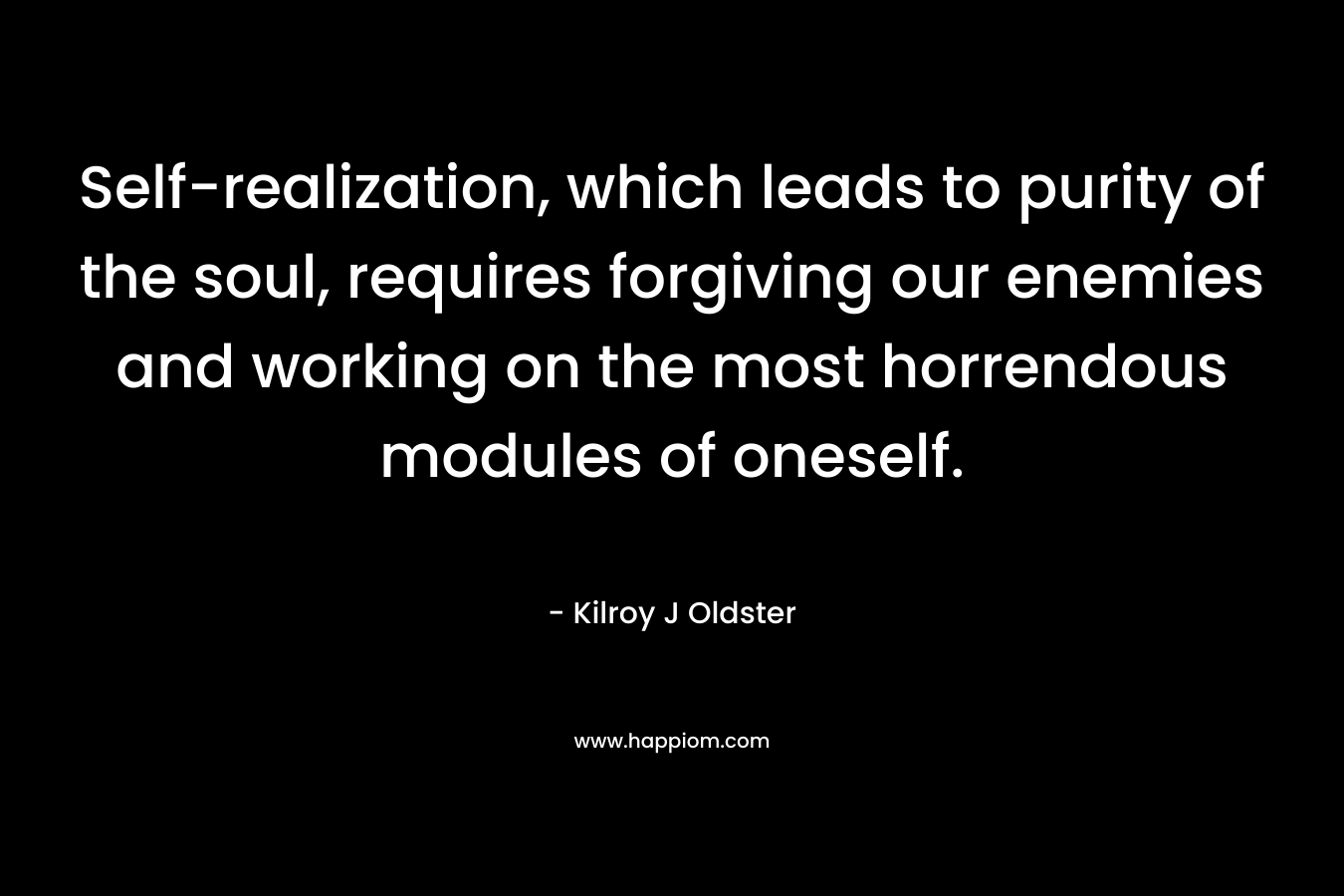 Self-realization, which leads to purity of the soul, requires forgiving our enemies and working on the most horrendous modules of oneself. – Kilroy J Oldster