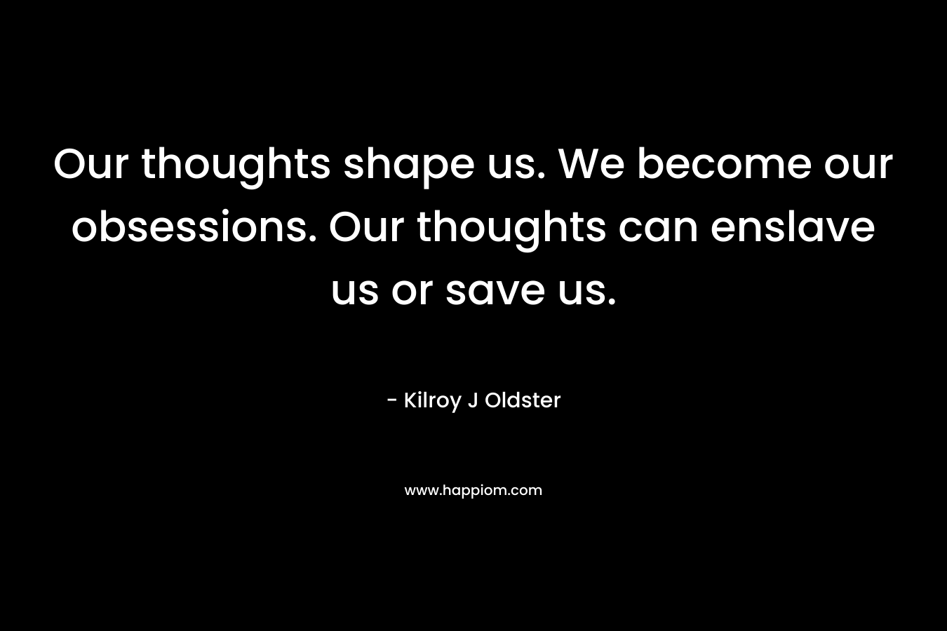 Our thoughts shape us. We become our obsessions. Our thoughts can enslave us or save us. – Kilroy J Oldster