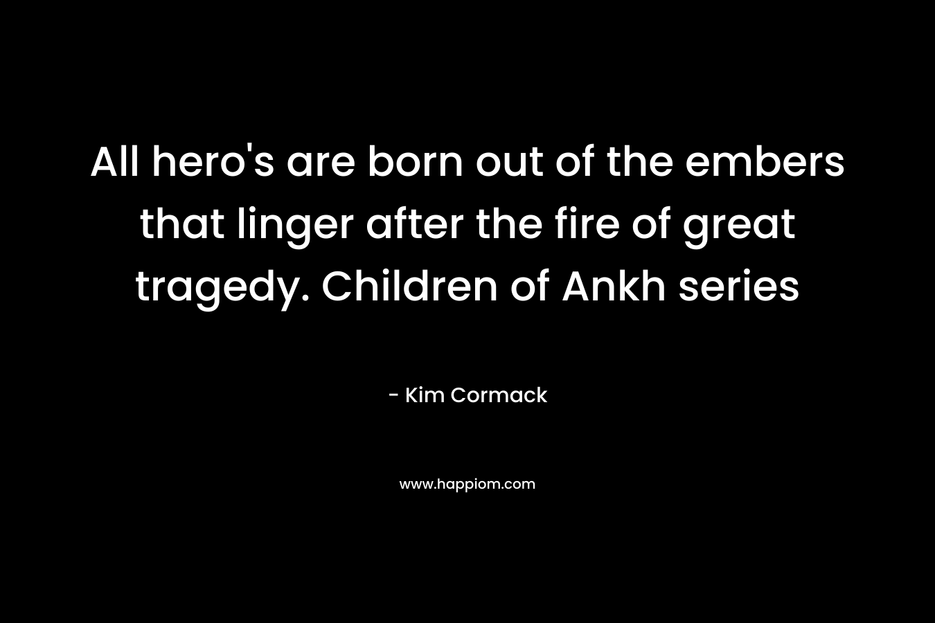 All hero’s are born out of the embers that linger after the fire of great tragedy. Children of Ankh series – Kim Cormack