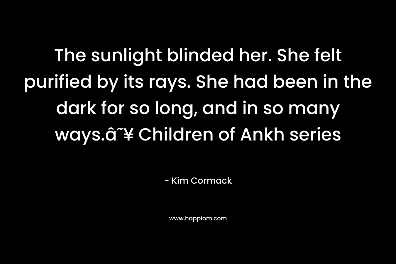 The sunlight blinded her. She felt purified by its rays. She had been in the dark for so long, and in so many ways.â˜¥ Children of Ankh series – Kim Cormack