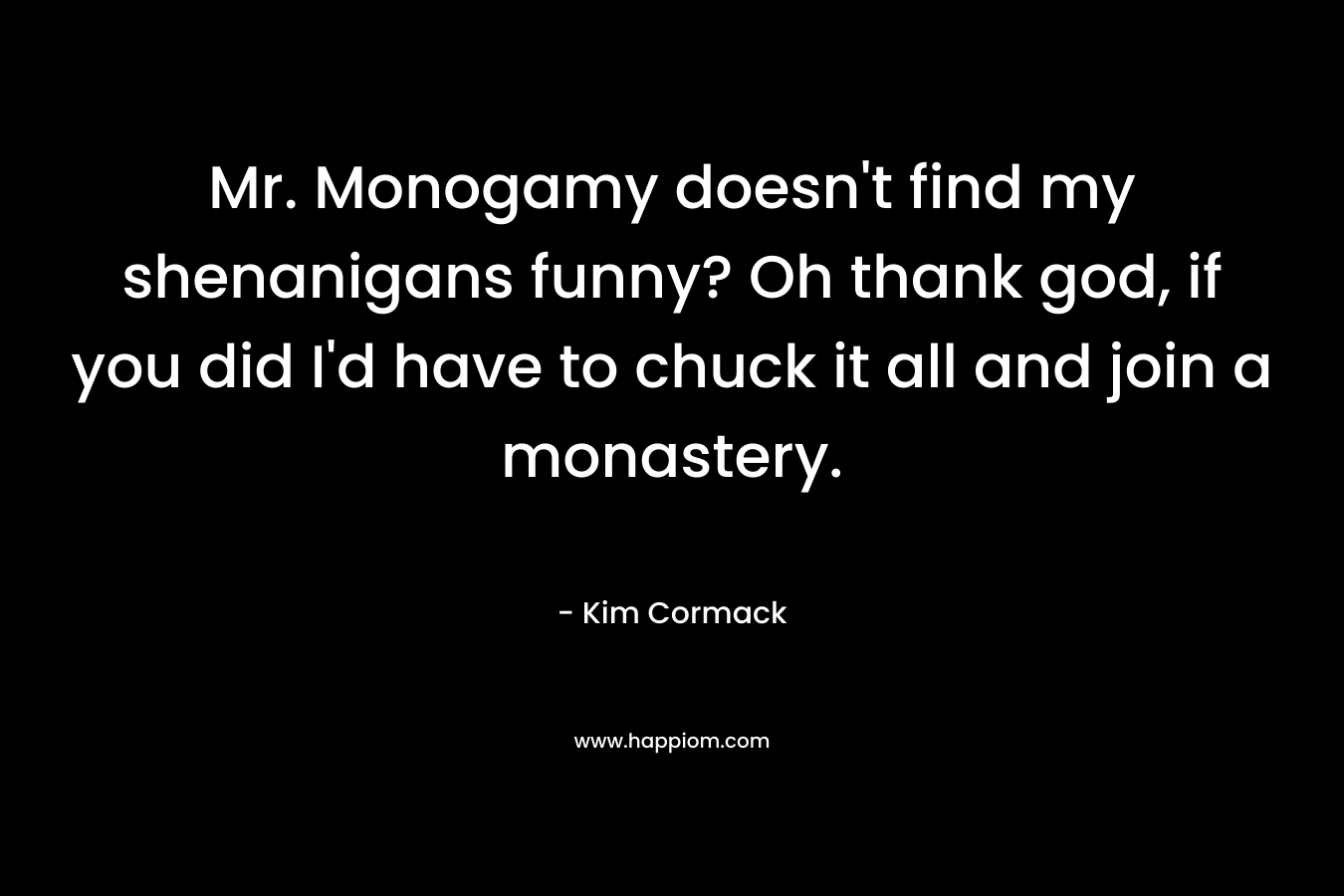 Mr. Monogamy doesn't find my shenanigans funny? Oh thank god, if you did I'd have to chuck it all and join a monastery.