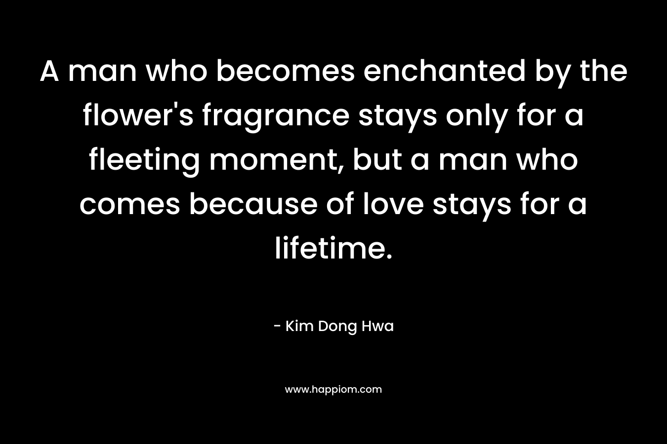 A man who becomes enchanted by the flower’s fragrance stays only for a fleeting moment, but a man who comes because of love stays for a lifetime. – Kim Dong Hwa