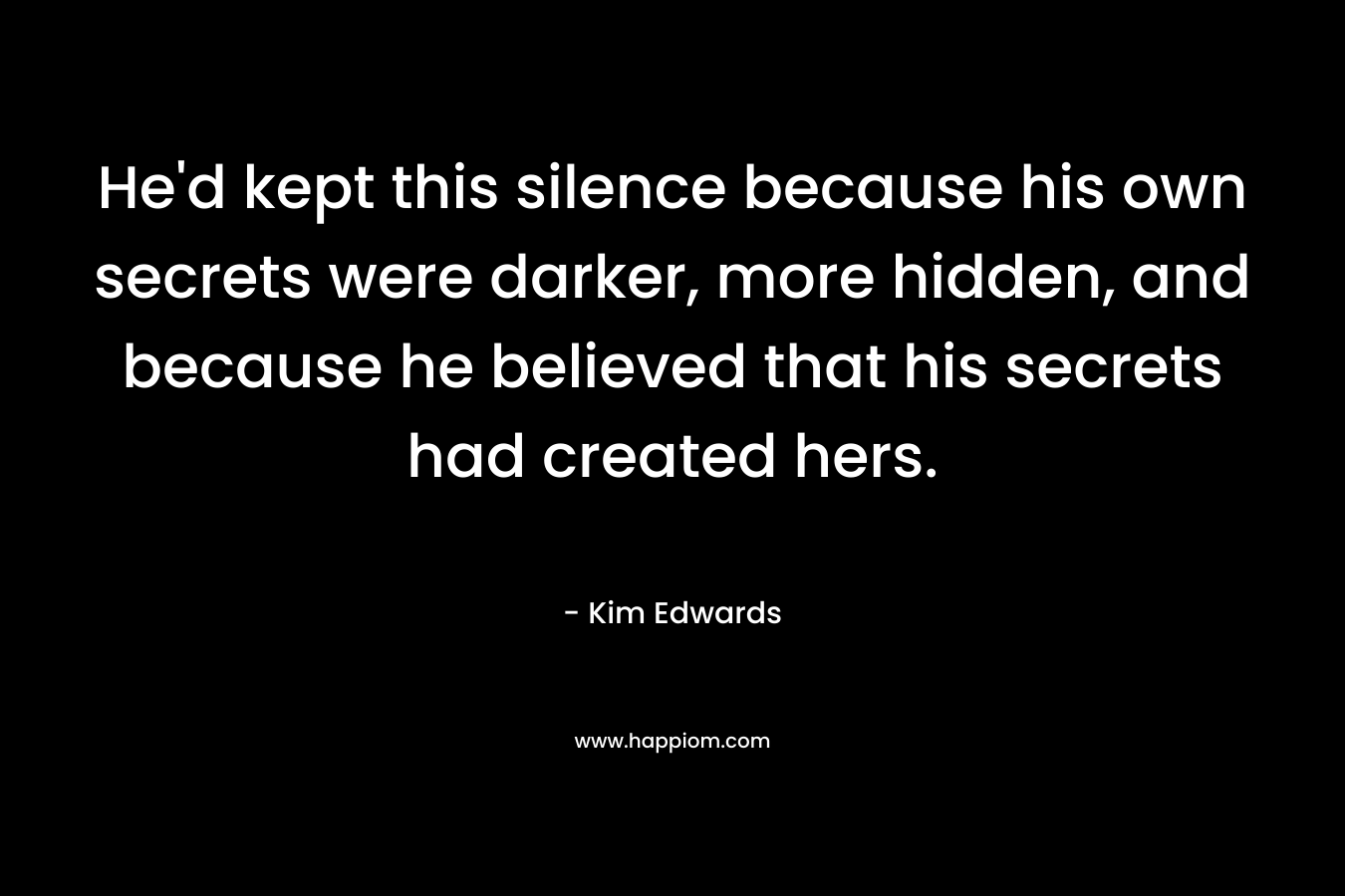 He’d kept this silence because his own secrets were darker, more hidden, and because he believed that his secrets had created hers. – Kim Edwards