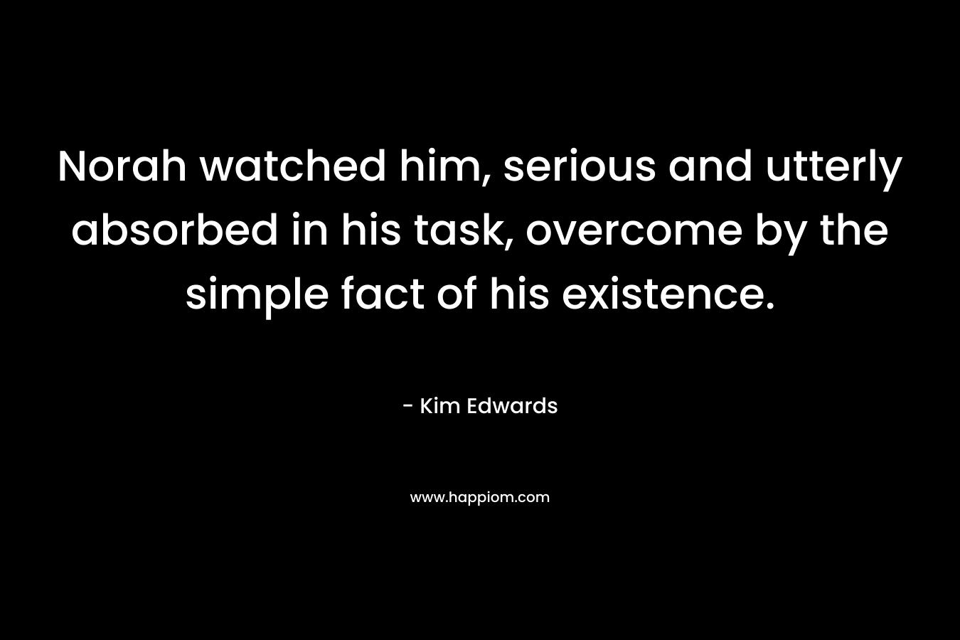 Norah watched him, serious and utterly absorbed in his task, overcome by the simple fact of his existence. – Kim Edwards