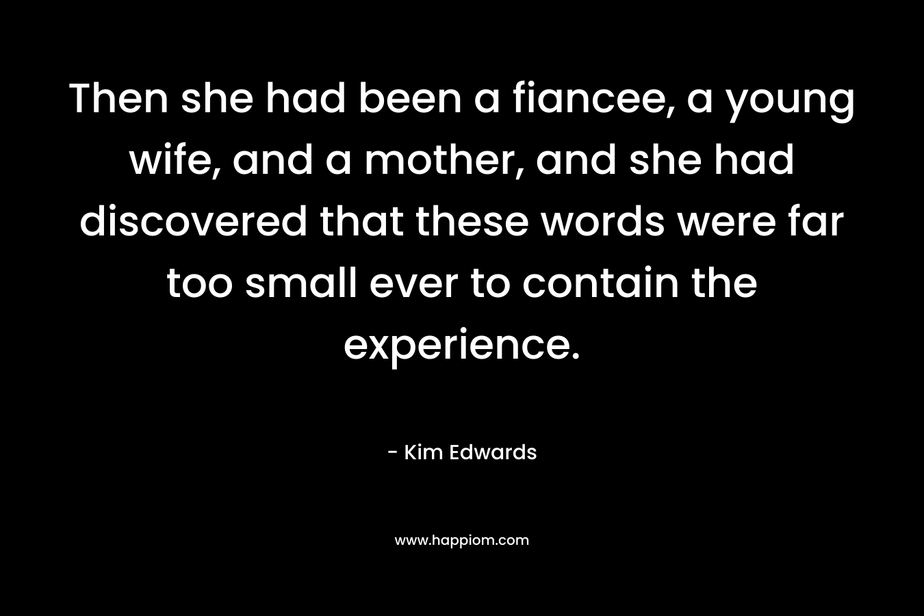 Then she had been a fiancee, a young wife, and a mother, and she had discovered that these words were far too small ever to contain the experience. – Kim Edwards