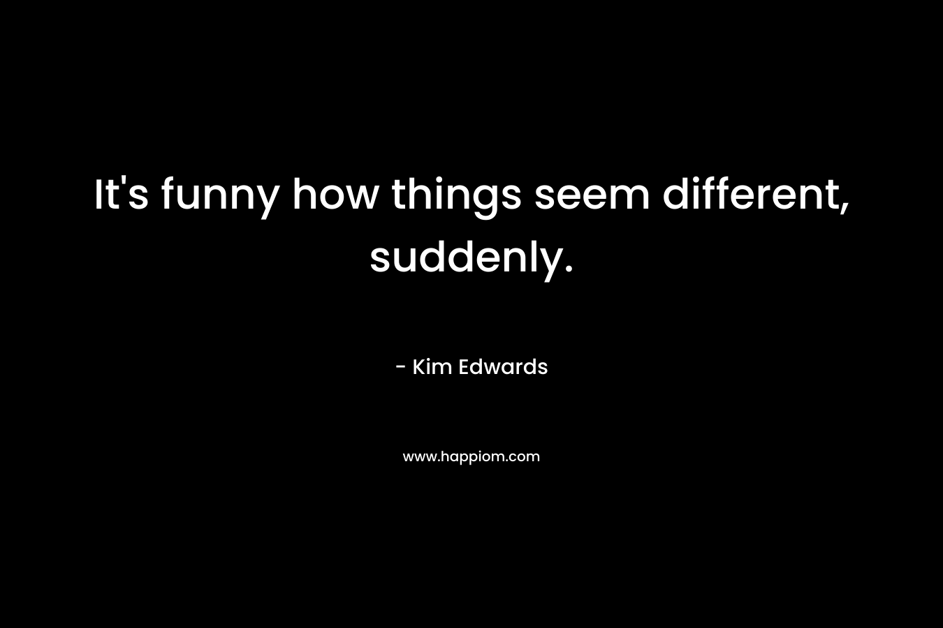 It’s funny how things seem different, suddenly. – Kim Edwards