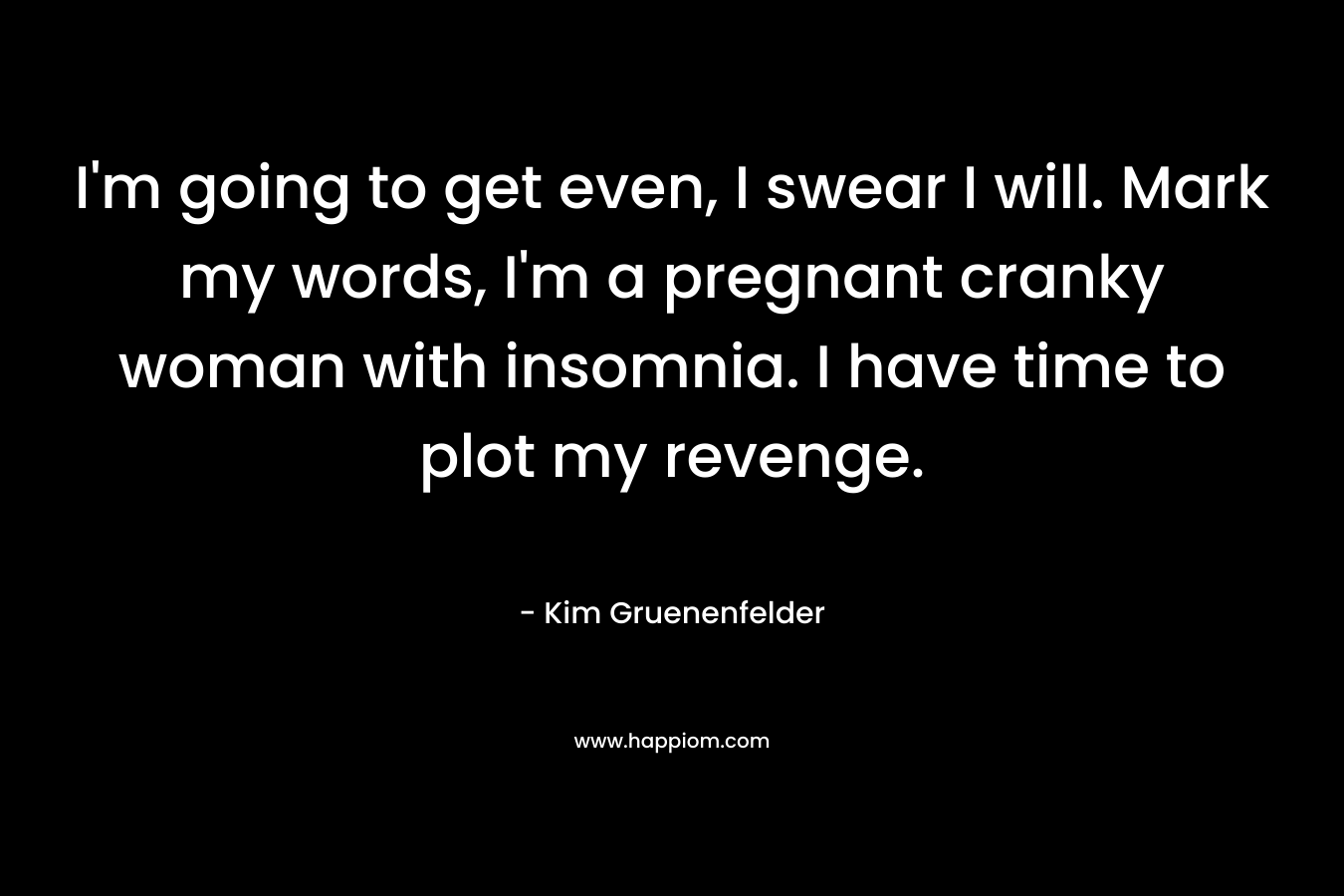 I’m going to get even, I swear I will. Mark my words, I’m a pregnant cranky woman with insomnia. I have time to plot my revenge. – Kim Gruenenfelder