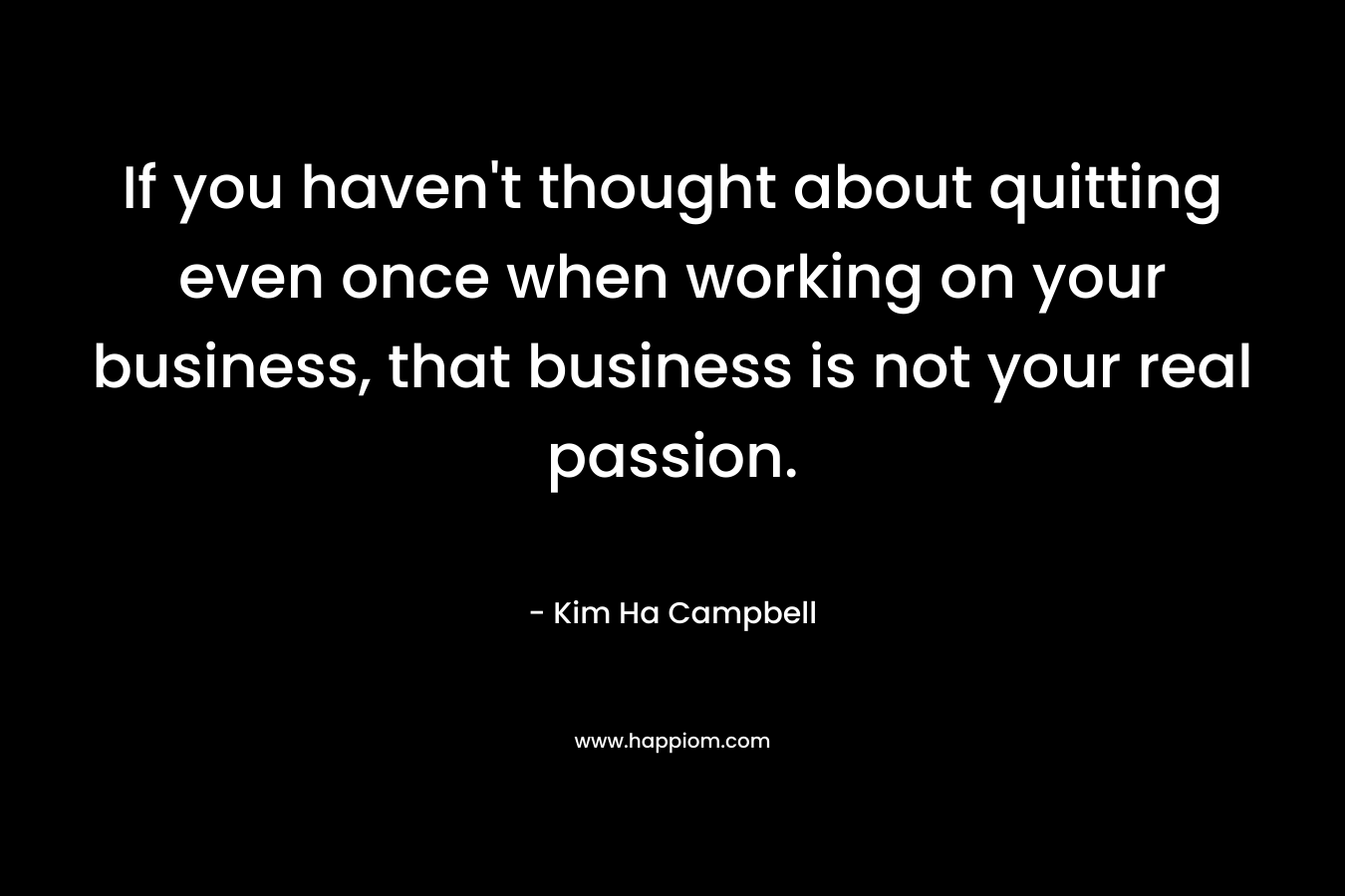 If you haven’t thought about quitting even once when working on your business, that business is not your real passion. – Kim Ha Campbell
