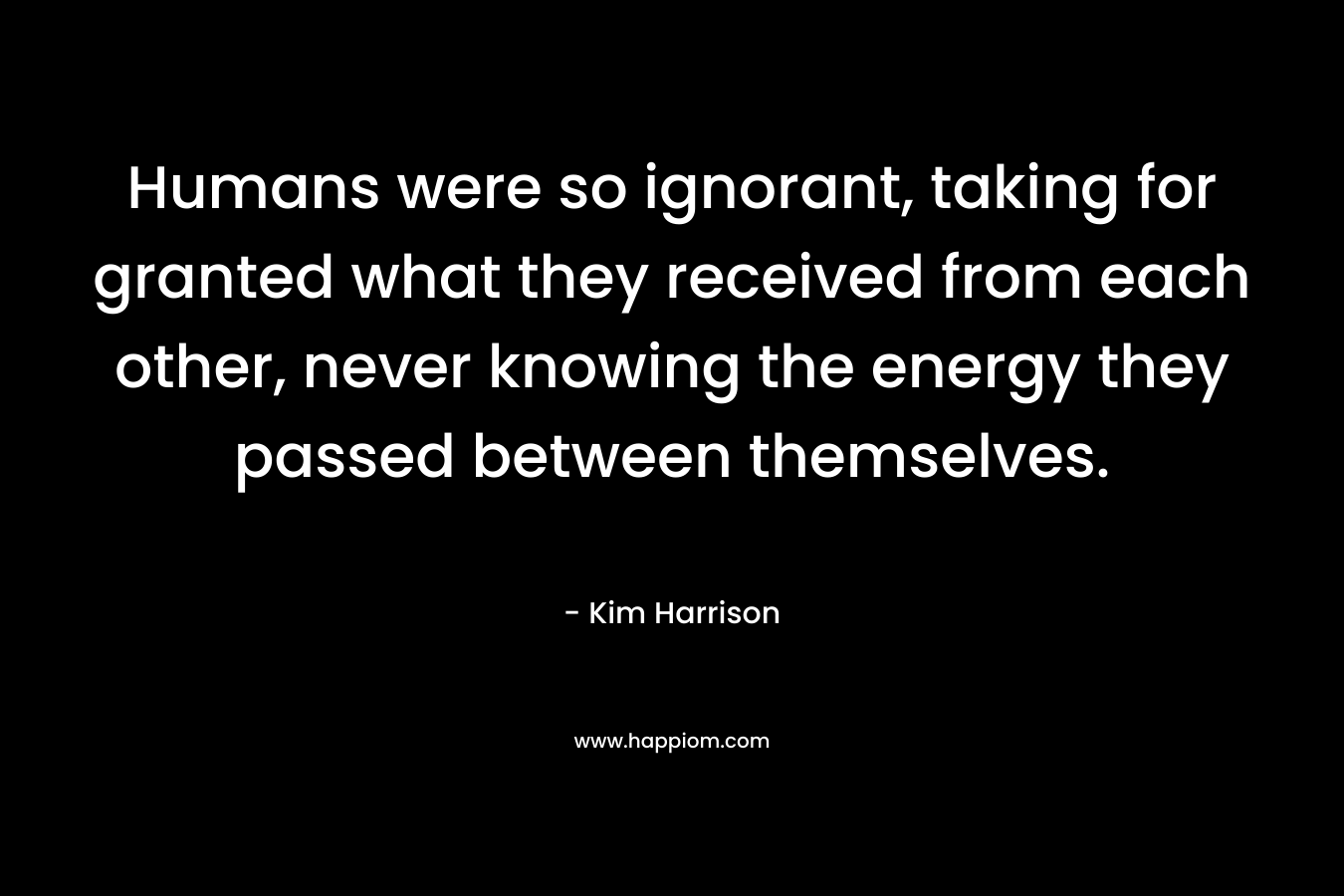 Humans were so ignorant, taking for granted what they received from each other, never knowing the energy they passed between themselves. – Kim Harrison