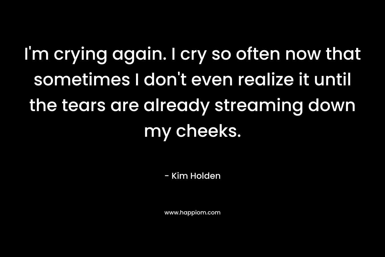 I’m crying again. I cry so often now that sometimes I don’t even realize it until the tears are already streaming down my cheeks. – Kim Holden