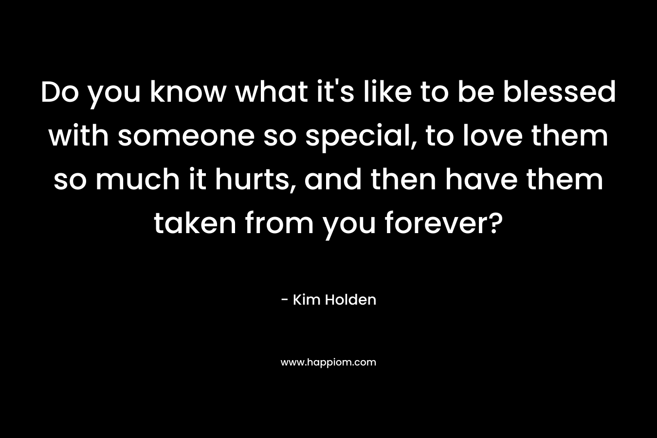 Do you know what it's like to be blessed with someone so special, to love them so much it hurts, and then have them taken from you forever?