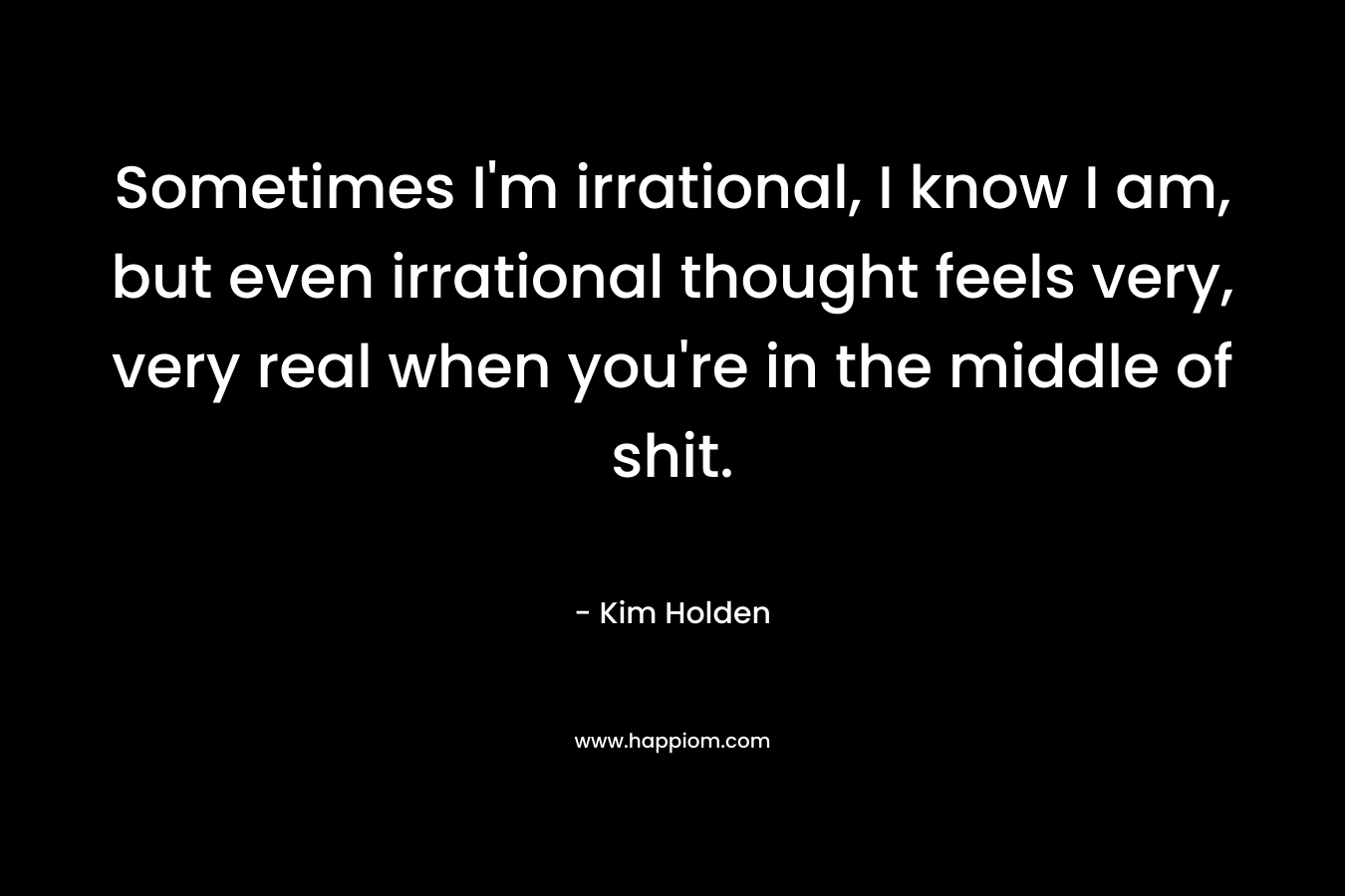 Sometimes I'm irrational, I know I am, but even irrational thought feels very, very real when you're in the middle of shit.