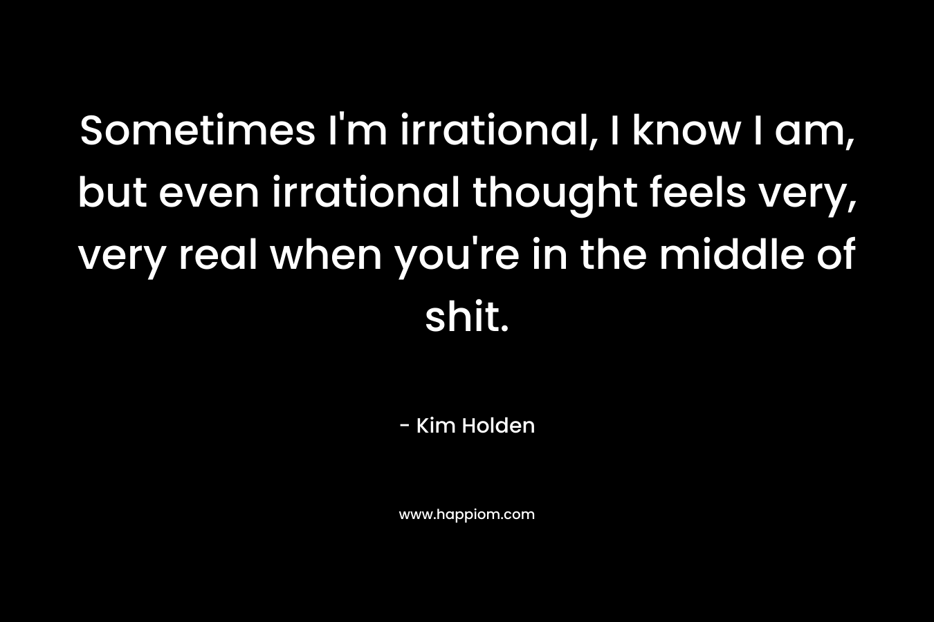 Sometimes I’m irrational, I know I am, but even irrational thought feels very, very real when you’re in the middle of shit. – Kim Holden