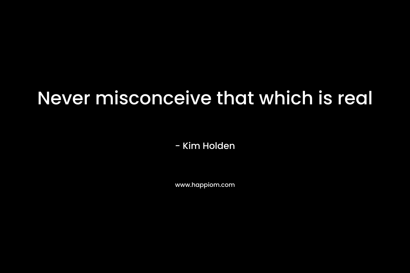 Never misconceive that which is real – Kim Holden