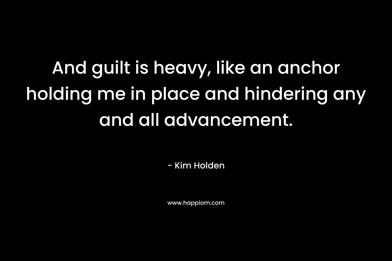 And guilt is heavy, like an anchor holding me in place and hindering any and all advancement. – Kim Holden
